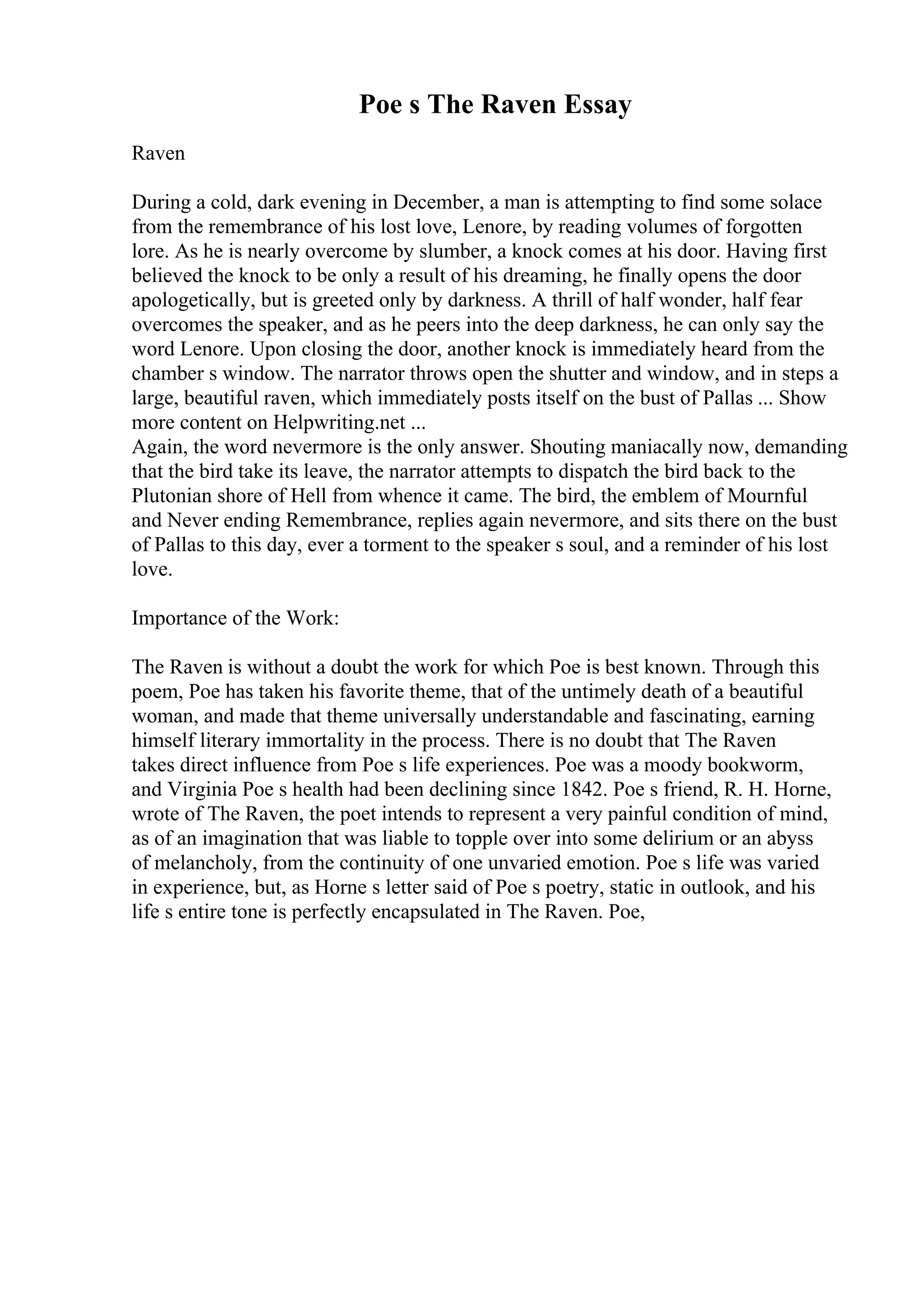 Poe s The Raven Essay
Raven
During a cold, dark evening in December, a man is attempting to find some solace
from the remembrance of his lost love, Lenore, by reading volumes of forgotten
lore. As he is nearly overcome by slumber, a knock comes at his door. Having first
believed the knock to be only a result of his dreaming, he finally opens the door
apologetically, but is greeted only by darkness. A thrill of half wonder, half fear
overcomes the speaker, and as he peers into the deep darkness, he can only say the
word Lenore. Upon closing the door, another knock is immediately heard from the
chamber s window. The narrator throws open the shutter and window, and in steps a
large, beautiful raven, which immediately posts itself on the bust of Pallas ... Show
more content on Helpwriting.net ...
Again, the word nevermore is the only answer. Shouting maniacally now, demanding
that the bird take its leave, the narrator attempts to dispatch the bird back to the
Plutonian shore of Hell from whence it came. The bird, the emblem of Mournful
and Never ending Remembrance, replies again nevermore, and sits there on the bust
of Pallas to this day, ever a torment to the speaker s soul, and a reminder of his lost
love.
Importance of the Work:
The Raven is without a doubt the work for which Poe is best known. Through this
poem, Poe has taken his favorite theme, that of the untimely death of a beautiful
woman, and made that theme universally understandable and fascinating, earning
himself literary immortality in the process. There is no doubt that The Raven
takes direct influence from Poe s life experiences. Poe was a moody bookworm,
and Virginia Poe s health had been declining since 1842. Poe s friend, R. H. Horne,
wrote of The Raven, the poet intends to represent a very painful condition of mind,
as of an imagination that was liable to topple over into some delirium or an abyss
of melancholy, from the continuity of one unvaried emotion. Poe s life was varied
in experience, but, as Horne s letter said of Poe s poetry, static in outlook, and his
life s entire tone is perfectly encapsulated in The Raven. Poe,
 