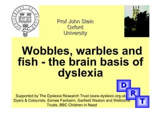 Prof John Stein
                            Oxford
                          University


   Wobbles, warbles and
  fish - the brain basis of
           dyslexia
                                                           D
 Supported by The Dyslexia Research Trust (www.dyslexic.org.uk),    R
Dyers & Colourists, Esmee Fairbairn, Garfield Weston and Wellcome
                   Trusts, BBC Children in Need
                                                                        T
 