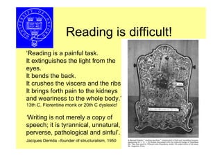 Reading is difficult!
‘Reading is a painful task.
It extinguishes the light from the
eyes.
It bends the back.
It crushes the viscera and the ribs.
It brings forth pain to the kidneys
and weariness to the whole body.’
13th C. Florentine monk or 20th C dyslexic!

‘Writing is not merely a copy of
speech; it is tyrannical, unnatural,
perverse, pathological and sinful’.
Jacques Derrida –founder of structuralism, 1950
 