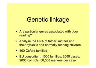 Genetic linkage
• Are particular genes associated with poor
  reading?
• Analyse the DNA of father, mother and
  their dyslexic and normally reading children
• 400 Oxford families
• EU consortium; 1000 families, 2000 cases,
  2000 controls, 50,000 markers per case
 
