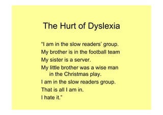 The Hurt of Dyslexia

“I am in the slow readers’ group.
My brother is in the football team
My sister is a server.
My little brother was a wise man
    in the Christmas play.
I am in the slow readers group.
That is all I am in.
I hate it.”
 