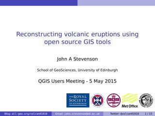 Reconstructing volcanic eruptions using
open source GIS tools
John A Stevenson
School of GeoSciences, University of Edinburgh
QGIS Users Meeting - 5 May 2015
Blog: all-geo.org/volcan01010 Email: john.stevenson@ed.ac.uk Twitter: @volcan01010 1 / 15
 