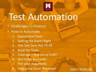 • Challenges in Finance
• How to Automate
1. Automation Tools
2. Getting the Basics Right
3. One Size Does Not Fit All
4. Build the Team
5. Coverage – Science or Craft?
6. Get Inside the Code!
7. Pick your Arguments
8. Incentivise Good Behaviour
Test Automation
John Stinson
 
