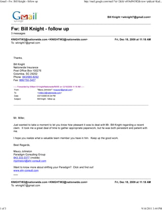 Gmail - Fw: Bill Knight - follow up                                                            http://mail.google.com/mail/?ui=2&ik=a936d94382&view=pt&cat=Kud...




                                                                                                                  Bill Knight <wknight7@gmail.com>



          Fw: Bill Knight - follow up
          3 messages

          KNIGHTW2@nationwide.com <KNIGHTW2@nationwide.com>                                                             Fri, Dec 18, 2009 at 11:18 AM
          To: wknight7@gmail.com




            Thanks,

            Bill Knight
            Nationwide Insurance
            Post Office Box 100276
            Columbia, SC 29202
            Phone: 843/685-8292
            Fax: 866/750-3407

            ----- Forwarded by William B Knight/Nationwide/NWIE on 12/18/2009 11:18 AM -----
             From:                    "Maury Johnston" <mauryj1@gmail.com>
             To:                      <millerc3@nationwide.com>
             Date:                    03/11/2009 05:34 PM
             Subject:                 Bill Knight - follow up




            Mr. Miller,

            Just wanted to take a moment to let you know how pleasant it was to deal with Mr. Bill Knight regarding a recent
            claim. It took me a great deal of time to gather appropriate paperwork, but he was both persistent and patient with
            me.

            I hope you realize what a valuable team member you have in him. Keep up the good work.

            Best Regards,

            Maury Johnston
            Paradigm Consulting Group
            843.333.0377 (mobile)
            mjohnston@ehr-consult.com

            Want to know more about shifting your Paradigm? Click and find out!
            www.ehr-consult.com
            ___


          KNIGHTW2@nationwide.com <KNIGHTW2@nationwide.com>                                                             Fri, Dec 18, 2009 at 11:18 AM
          To: wknight7@gmail.com




1 of 3                                                                                                                                         9/16/2011 3:44 PM
 