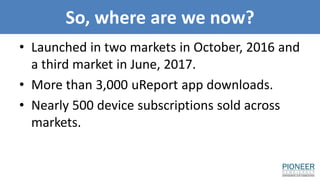 So, where are we now?
• Launched in two markets in October, 2016 and
a third market in June, 2017.
• More than 3,000 uReport app downloads.
• Nearly 500 device subscriptions sold across
markets.
 