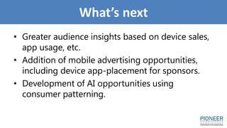 What’s next
• Greater audience insights based on device sales,
app usage, etc.
• Addition of mobile advertising opportunities,
including device app-placement for sponsors.
• Development of AI opportunities using
consumer patterning.
 