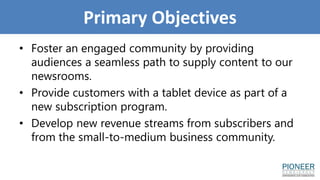 Primary Objectives
• Foster an engaged community by providing
audiences a seamless path to supply content to our
newsrooms.
• Provide customers with a tablet device as part of a
new subscription program.
• Develop new revenue streams from subscribers and
from the small-to-medium business community.
 