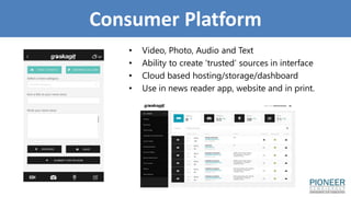 Consumer Platform
• Video, Photo, Audio and Text
• Ability to create ‘trusted’ sources in interface
• Cloud based hosting/storage/dashboard
• Use in news reader app, website and in print.
 