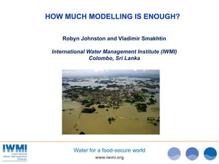 www.iwmi.org
Water for a food-secure world
HOW MUCH MODELLING IS ENOUGH?
Robyn Johnston and Vladimir Smakhtin
International Water Management Institute (IWMI)
Colombo, Sri Lanka
 
