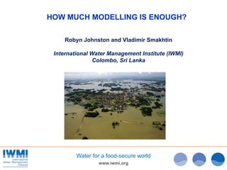 www.iwmi.org
Water for a food-secure world
HOW MUCH MODELLING IS ENOUGH?
Robyn Johnston and Vladimir Smakhtin
Internationa...