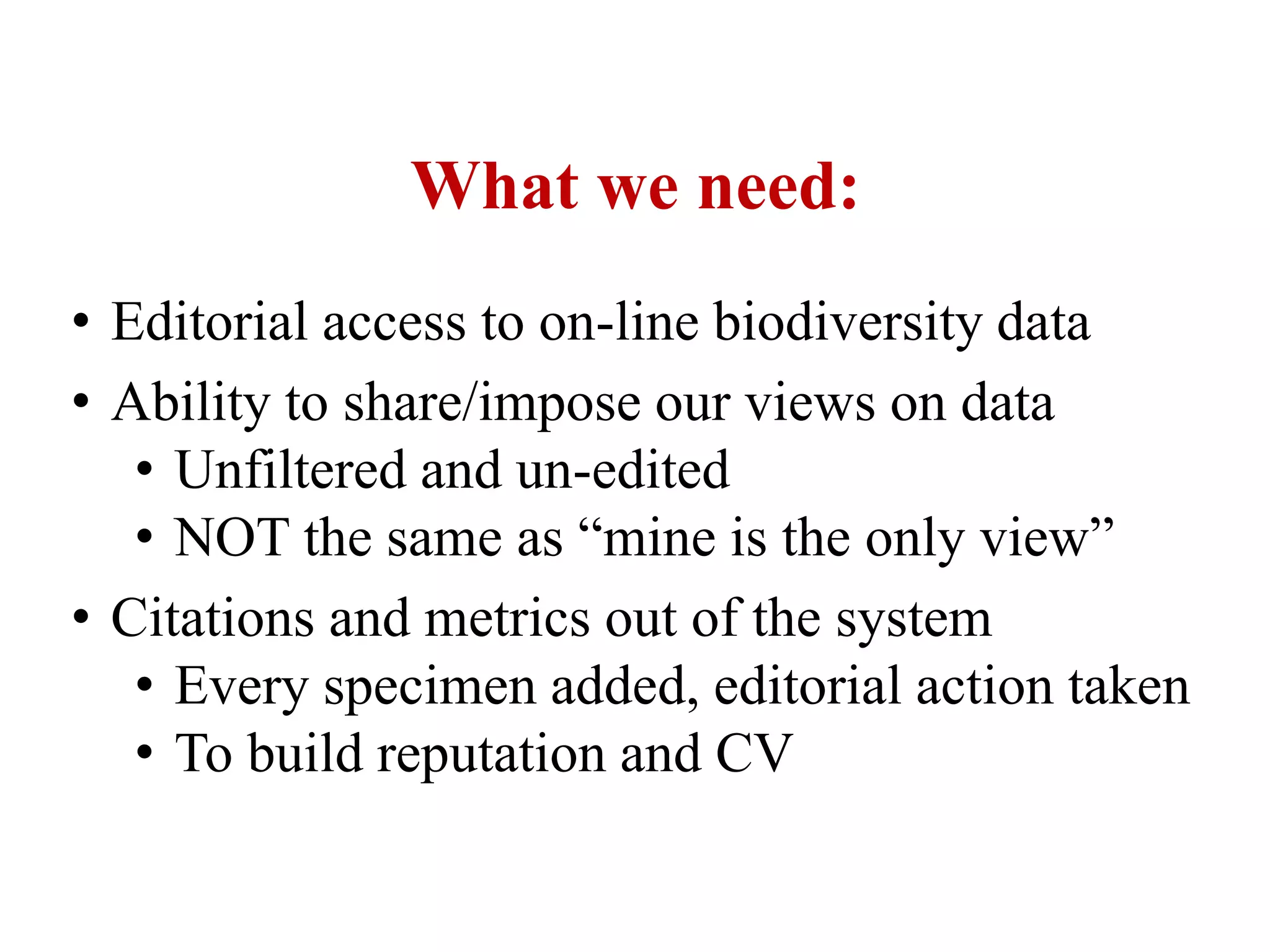 What we need:
• Editorial access to on-line biodiversity data
• Ability to share/impose our views on data
• Unfiltered and un-edited
• NOT the same as “mine is the only view”
• Citations and metrics out of the system
• Every specimen added, editorial action taken
• To build reputation and CV
 