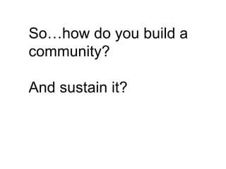 So…how do you build a
community?

And sustain it?
 