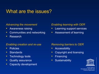 What are the issues? Advancing the movement Awareness raising Communities and networking Research Enabling creation and re-use Policies Standards Technology tools Quality assurance Capacity development Enabling learning with OER Learning support services Assessment of learning Removing barriers to OER Accessibility Copyright and licensing Financing Sustainability 