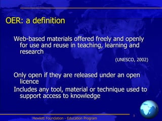 OER: a definition Web-based materials offered freely and openly for use and reuse in teaching, learning and research  (UNESCO, 2002) Only open if they are released under an open licence Includes any tool, material or technique used to support access to knowledge 
