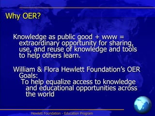 Why OER? Knowledge as public good + www = extraordinary opportunity for sharing, use, and reuse of knowledge and tools to help others learn.  William & Flora Hewlett Foundation’s OER Goals: To help equalize access to knowledge and educational opportunities across the world 
