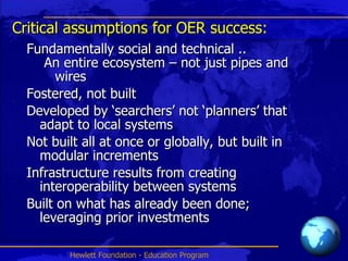 Critical assumptions for OER success: Fundamentally social and technical ..  An entire ecosystem – not just pipes and wires Fostered, not built Developed by ‘searchers’ not ‘planners’ that adapt to local systems Not built all at once or globally, but built in modular increments Infrastructure results from creating interoperability between systems Built on what has already been done; leveraging prior investments 