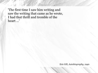 'The first time I saw him writing and saw the writing that came as he wrote, I had that thrill and tremble of the heart …' Eric Gill,  Autobiography , 1940 