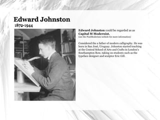 Edward Johnston  1872-1944 Edward Johnston  could be regarded as as  Capital M Modernist. (see the PostModerism webicle for more information) Considered the a father of modern calligraphy. He was born in San José, Uruguay. Johnston started teaching at the Central School of Arts and Crafts in London's Southampton Row, taking on students such as the typeface designer and sculptor Eric Gill. Edward Johnston  1872-1944 