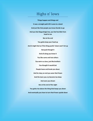 Highs n’ lows 
              Things happen and things end  

       It was a straight path till it came to a bend 

     And just like that people you know Decide to go 

  And you feel disgustingly low, you feel horrible from 
                      head to toe 

                      But at the end  

              You gotta keep your head up 

And it might feel as if the thing pushin’ down won’t let up 

                    But push though it 

                And all along you knew it 

              You like some and love others  

           You were so close, just like brothers 

                You thought it would last  

            People leave and break you down 

        And for days on end you wear that frown 

         And the tears you cry become too deep 

                   And soon you drown 

                But at the end of the night  

   You gotta rise above the thing that keeps you down 

And eventually you have to turn that frown upside down 

                              
 