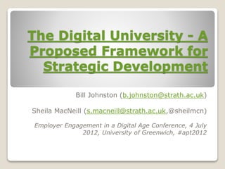 The Digital University - A
Proposed Framework for
Strategic Development
Bill Johnston (b.johnston@strath.ac.uk)
Sheila MacNeill (s.macneill@strath.ac.uk,@sheilmcn)
Employer Engagement in a Digital Age Conference, 4 July
2012, University of Greenwich, #apt2012
 