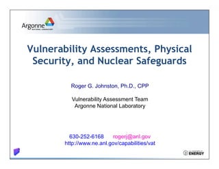 Vulnerability Assessments, Physical 
Security, and Nuclear Safeguards 
Roger G. Johnston, Ph.D., CPP 
Vulnerability Assessment Team 
Argonne National Laboratory 
630-252-6168 rogerj@anl.gov 
http://www.ne.anl.gov/capabilities/vat 
 