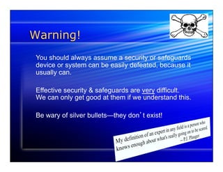 Warning! 
You should always assume a security or safeguards 
device or system can be easily defeated, because it 
usually can. 
Effective security & safeguards are very difficult. 
We can only get good at them if we understand this. 
Be wary of silver bullets—they don’t exist! 
 