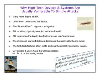 Why High-Tech Devices & Systems Are 
Usually Vulnerable To Simple Attacks 
 Many more legs to attack. 
 Users don’t understand the device. 
 The “Titanic Effect”: high-tech arrogance. 
 Still must be physically coupled to the real world. 
 Still depend on the loyalty & effectiveness of user’s personnel. 
 The increased standoff distance decreases the user’s attention to detail. 
 The high-tech features often fail to address the critical vulnerability issues. 
 Developers & users have the wrong expertise 
and focus on the wrong issues. 
 