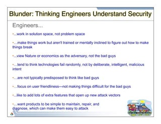 Blunder: Thinking Engineers Understand Security" 
Engineers... 
• ...work in solution space, not problem space 
• …make things work but aren't trained or mentally inclined to figure out how to make 
things break 
• ...view Nature or economics as the adversary, not the bad guys 
• …tend to think technologies fail randomly, not by deliberate, intelligent, malicious 
intent 
• …are not typically predisposed to think like bad guys 
• …focus on user friendliness—not making things difficult for the bad guys 
• ...like to add lots of extra features that open up new attack vectors 
• …want products to be simple to maintain, repair, and 
diagnose, which can make them easy to attack 
 