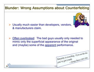 Blunder: Wrong Assumptions about Counterfeiting 
Ø Usually much easier than developers, vendors, 
& manufacturers claim. 
Ø Often overlooked: The bad guys usually only needed to 
mimic only the superficial appearance of the original 
and (maybe) some of the apparent performance. 
 