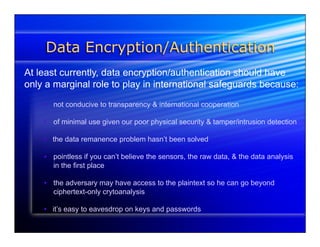 Data Encryption/Authentication 
At least currently, data encryption/authentication should have 
only a marginal role to play in international safeguards because: 
• not conducive to transparency & international cooperation 
• of minimal use given our poor physical security & tamper/intrusion detection 
• the data remanence problem hasn’t been solved 
• pointless if you can’t believe the sensors, the raw data, & the data analysis 
in the first place 
• the adversary may have access to the plaintext so he can go beyond 
ciphertext-only crytoanalysis 
• it’s easy to eavesdrop on keys and passwords 
 