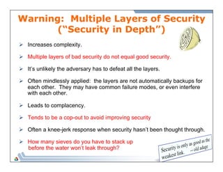 Warning: Multiple Layers of Security 
(“Security in Depth”) 
Ø Increases complexity. 
Ø Multiple layers of bad security do not equal good security. 
Ø It’s unlikely the adversary has to defeat all the layers. 
Ø Often mindlessly applied: the layers are not automatically backups for 
each other. They may have common failure modes, or even interfere 
with each other. 
Ø Leads to complacency. 
Ø Tends to be a cop-out to avoid improving security 
Ø Often a knee-jerk response when security hasn’t been thought through. 
Ø How many sieves do you have to stack up 
before the water won’t leak through? 
 