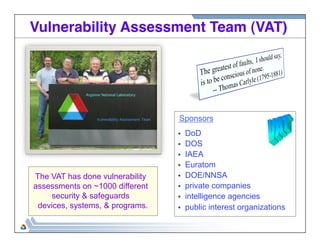Vulnerability Assessment Team (VAT)! 
Sponsors 
• DoD 
• DOS 
• IAEA 
• Euratom 
• DOE/NNSA 
• private companies 
• intelligence agencies 
• public interest organizations 
The VAT has done vulnerability 
assessments on ~1000 different 
security & safeguards 
devices, systems, & programs. 
 