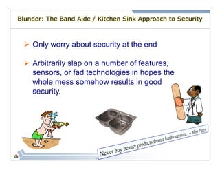 Blunder: The Band Aide / Kitchen Sink Approach to Security 
Ø Only worry about security at the end 
Ø Arbitrarily slap on a number of features, 
sensors, or fad technologies in hopes the 
whole mess somehow results in good 
security. 
 