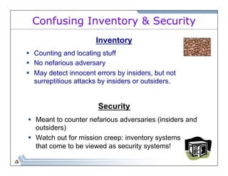Confusing Inventory & Security 
Inventory 
§ Counting and locating stuff 
§ No nefarious adversary 
§ May detect innocent errors by insiders, but not 
surreptitious attacks by insiders or outsiders. 
Security 
§ Meant to counter nefarious adversaries (insiders and 
outsiders) 
§ Watch out for mission creep: inventory systems 
that come to be viewed as security systems! 
 