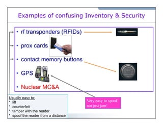 Examples of confusing Inventory & Security 
• rf transponders (RFIDs) 
• prox cards 
• contact memory buttons 
• GPS 
• Nuclear MC&A 
Usually easy to: 
* lift 
* counterfeit 
* tamper with the reader 
* spoof the reader from a distance 
Very easy to spoof, 
not just jam! 
 