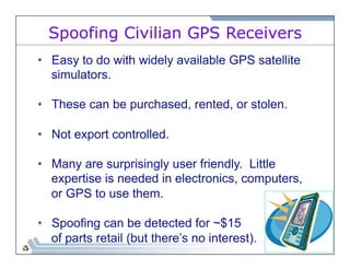 Spoofing Civilian GPS Receivers 
• Easy to do with widely available GPS satellite 
simulators. 
• These can be purchased, rented, or stolen. 
• Not export controlled. 
• Many are surprisingly user friendly. Little 
expertise is needed in electronics, computers, 
or GPS to use them. 
• Spoofing can be detected for ~$15 
of parts retail (but there’s no interest). 
 