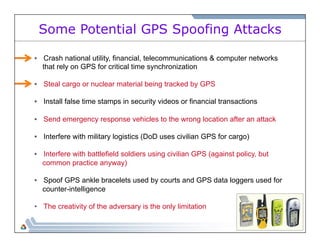 Some Potential GPS Spoofing Attacks 
• Crash national utility, financial, telecommunications & computer networks 
that rely on GPS for critical time synchronization 
• Steal cargo or nuclear material being tracked by GPS 
• Install false time stamps in security videos or financial transactions 
• Send emergency response vehicles to the wrong location after an attack 
• Interfere with military logistics (DoD uses civilian GPS for cargo) 
• Interfere with battlefield soldiers using civilian GPS (against policy, but 
common practice anyway) 
• Spoof GPS ankle bracelets used by courts and GPS data loggers used for 
counter-intelligence 
• The creativity of the adversary is the only limitation 
 