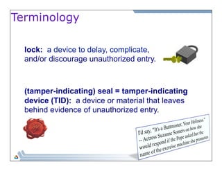 Terminology 
lock: a device to delay, complicate, 
and/or discourage unauthorized entry. 
(tamper-indicating) seal = tamper-indicating 
device (TID): a device or material that leaves 
behind evidence of unauthorized entry. 
 