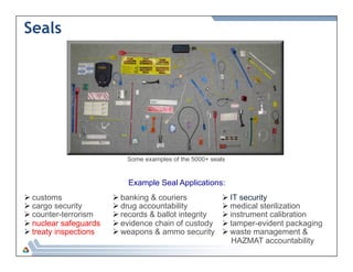 Seals 
Some examples of the 5000+ seals 
Ø customs 
Ø cargo security 
Ø counter-terrorism 
Ø nuclear safeguards 
Ø treaty inspections 
Example Seal Applications: 
Ø banking & couriers 
Ø drug accountability 
Ø records & ballot integrity 
Ø evidence chain of custody 
Ø weapons & ammo security 
Ø IT security 
Ø medical sterilization 
Ø instrument calibration 
Ø tamper-evident packaging 
Ø waste management & 
HAZMAT accountability 
 