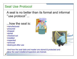 Seal Use Protocol 
A seal is no better than its formal and informal 
“use protocol”... 
...how the seal is: 
• manufactured 
• procured 
• shipped 
• stored 
• checked out 
• installed 
• inspected 
• removed 
• destroyed after use 
• And how the seal data and reader are stored & protected and 
• How the seal installers/inspectors are trained. 
 