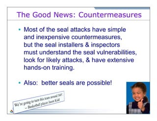 The Good News: Countermeasures 
• Most of the seal attacks have simple 
and inexpensive countermeasures, 
but the seal installers & inspectors 
must understand the seal vulnerabilities, 
look for likely attacks, & have extensive 
hands-on training. 
• Also: better seals are possible! 
 