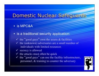 Domestic Nuclear Safeguards 
• is MPC&A 
• is a traditional security application: 
ü the “good guys” own the assets & facilities 
ü the (unknown) adversaries are a small number of 
individuals with limited resources 
ü secrecy is allowed 
ü the attacks must often be quick 
ü the “good guys” can use the facility infrastructure, 
personnel, & training to counter the adversary 
 