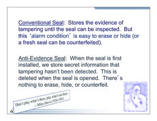 40 
Conventional Seal: Stores the evidence of 
tampering until the seal can be inspected. But 
this ‘alarm condition’ is easy to erase or hide (or 
a fresh seal can be counterfeited). 
Anti-Evidence Seal: When the seal is first 
installed, we store secret information that 
tampering hasn’t been detected. This is 
deleted when the seal is opened. There’s 
nothing to erase, hide, or counterfeit. 
 