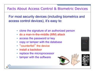 Facts About Access Control & Biometric Devices 
For most security devices (including biometrics and 
access control devices), it’s easy to: 
• clone the signature of an authorized person 
• do a man-in-the-middle (MM) attack 
• access the password or key 
• copy or tamper with the database 
• “counterfeit” the device 
• install a backdoor 
• replace the microprocessor 
• tamper with the software 
 