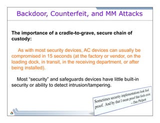 Backdoor, Counterfeit, and MM Attacks 
The importance of a cradle-to-grave, secure chain of 
custody: 
As with most security devices, AC devices can usually be 
compromised in 15 seconds (at the factory or vendor, on the 
loading dock, in transit, in the receiving department, or after 
being installed). 
Most “security” and safeguards devices have little built-in 
security or ability to detect intrusion/tampering. 
 