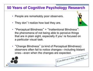 50 Years of Cognitive Psychology Research! 
• People are remarkably poor observers. 
• They don’t realize how bad they are. 
• “Perceptual Blindness” = “Inattentional Blindness”: 
the phenomena of not being able to perceive things 
that are in plain sight, especially if you’re focused on 
a particular visual task. 
• “Change Blindness” (a kind of Perceptual Blindness): 
observers often fail to notice changes—including blatant 
ones—even when the changes are expected. 
 