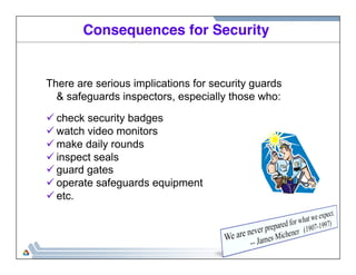 Consequences for Security! 
There are serious implications for security guards 
& safeguards inspectors, especially those who: 
ü check security badges 
ü watch video monitors 
ü make daily rounds 
ü inspect seals 
ü guard gates 
ü operate safeguards equipment 
ü etc. 
 