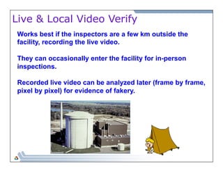 Live & Local Video Verify 
Works best if the inspectors are a few km outside the 
facility, recording the live video. 
They can occasionally enter the facility for in-person 
inspections. 
Recorded live video can be analyzed later (frame by frame, 
pixel by pixel) for evidence of fakery. 
 
