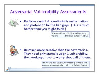 Adversarial Vulnerability Assessments 
• Perform 
a 
mental 
coordinate 
transforma=on 
and 
pretend 
to 
be 
the 
bad 
guys. 
(This 
is 
much 
harder 
than 
you 
might 
think.) 
It is sometimes expedient to forget who 
we are. -- Publilius Syrus (~42 BC) 
• Be 
much 
more 
crea=ve 
than 
the 
adversaries. 
They 
need 
only 
stumble 
upon 
1 
vulnerability, 
the 
good 
guys 
have 
to 
worry 
about 
all 
of 
them. 
It’s really kinda cool to just be really creative and 
create something really cool. -- Britney Spears 
 
