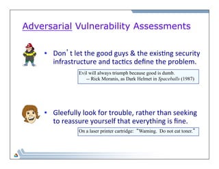 Adversarial Vulnerability Assessments 
• Don’t 
let 
the 
good 
guys 
& 
the 
exis=ng 
security 
infrastructure 
and 
tac=cs 
define 
the 
problem. 
Evil will always triumph because good is dumb. 
-- Rick Moranis, as Dark Helmet in Spaceballs (1987) 
• Gleefully 
look 
for 
trouble, 
rather 
than 
seeking 
to 
reassure 
yourself 
that 
everything 
is 
fine. 
On a laser printer cartridge: “Warning. Do not eat toner.” 
 